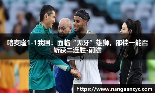 喀麦隆1-1我国：面临“无牙”雄狮，邵佳一能否斩获二连胜-前瞻